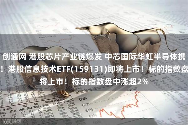 创通网 港股芯片产业链爆发 中芯国际华虹半导体携手涨超5%！港股信息技术ETF(159131)即将上市！标的指数盘中涨超2%