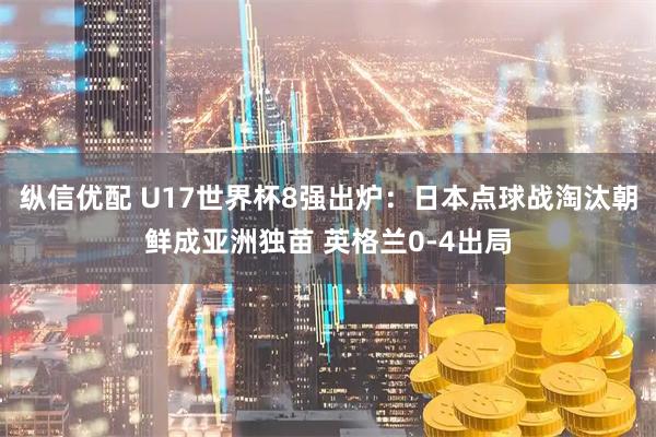 纵信优配 U17世界杯8强出炉：日本点球战淘汰朝鲜成亚洲独苗 英格兰0-4出局