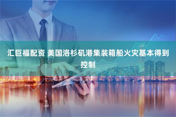 汇巨福配资 美国洛杉矶港集装箱船火灾基本得到控制