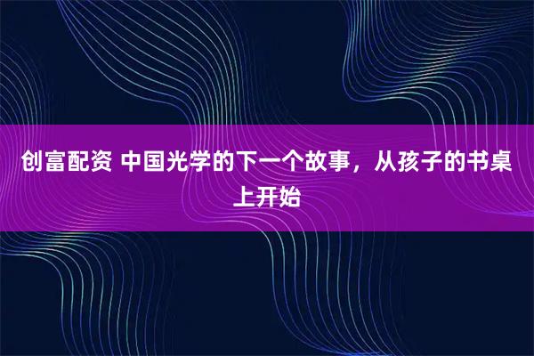 创富配资 中国光学的下一个故事，从孩子的书桌上开始