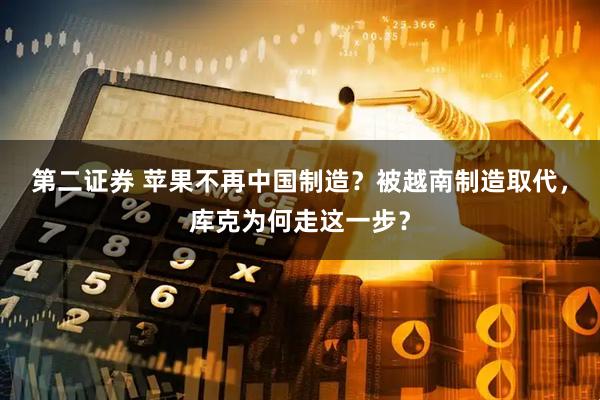 第二证券 苹果不再中国制造？被越南制造取代，库克为何走这一步？