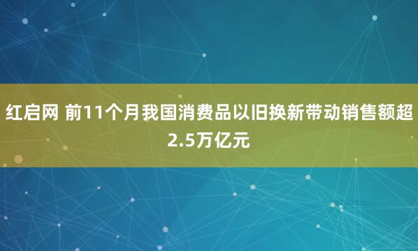 红启网 前11个月我国消费品以旧换新带动销售额超2.5万亿元
