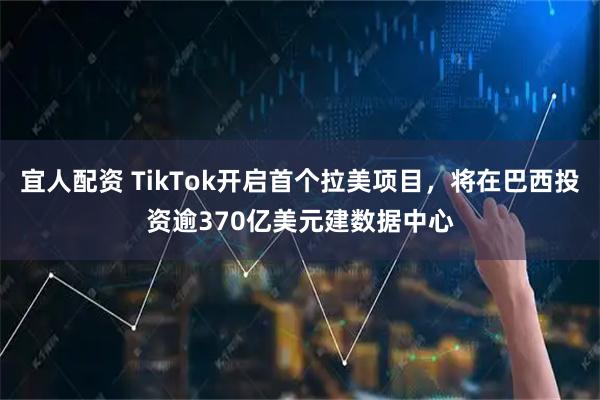 宜人配资 TikTok开启首个拉美项目，将在巴西投资逾370亿美元建数据中心