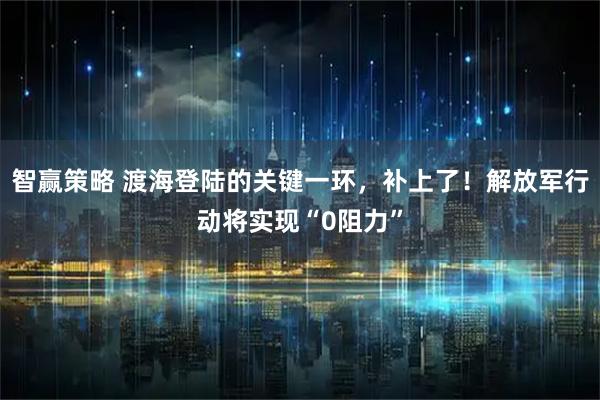 智赢策略 渡海登陆的关键一环，补上了！解放军行动将实现“0阻力”