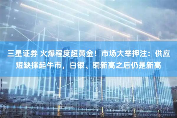 三星证券 火爆程度超黄金！市场大举押注：供应短缺撑起牛市，白银、铜新高之后仍是新高