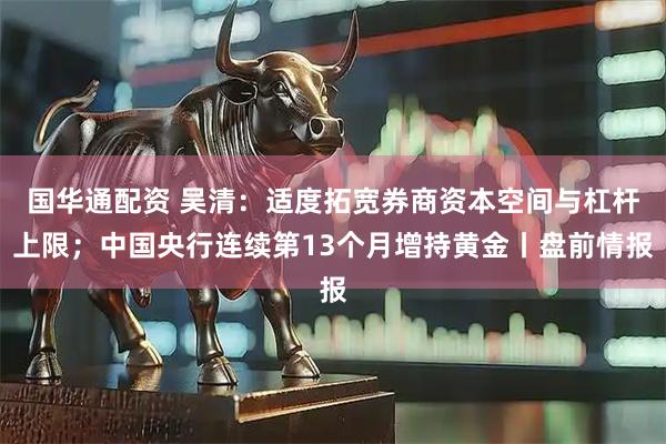 国华通配资 吴清：适度拓宽券商资本空间与杠杆上限；中国央行连续第13个月增持黄金丨盘前情报
