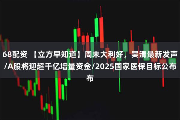 68配资 【立方早知道】周末大利好，吴清最新发声/A股将迎超千亿增量资金/2025国家医保目标公布