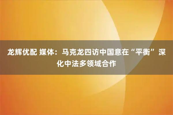龙辉优配 媒体：马克龙四访中国意在“平衡” 深化中法多领域合作