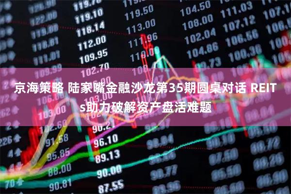 京海策略 陆家嘴金融沙龙第35期圆桌对话 REITs助力破解资产盘活难题
