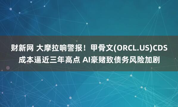 财新网 大摩拉响警报！甲骨文(ORCL.US)CDS成本逼近三年高点 AI豪赌致债务风险加剧