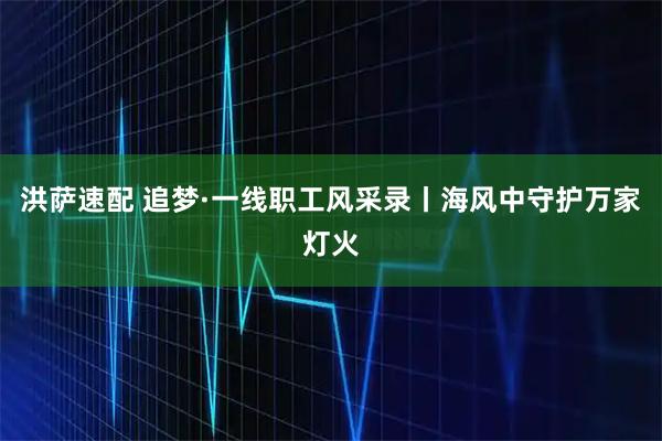 洪萨速配 追梦·一线职工风采录丨海风中守护万家灯火