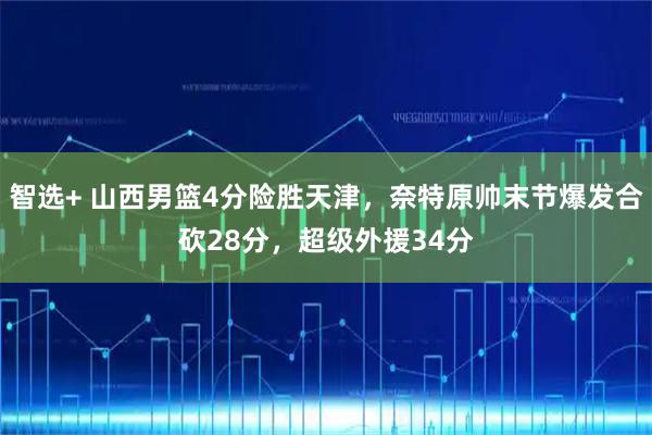 智选+ 山西男篮4分险胜天津，奈特原帅末节爆发合砍28分，超级外援34分