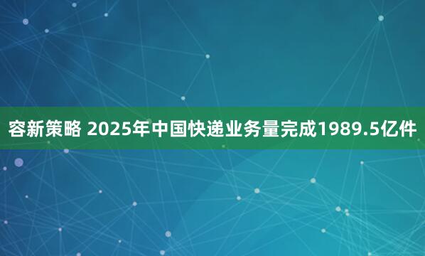 容新策略 2025年中国快递业务量完成1989.5亿件