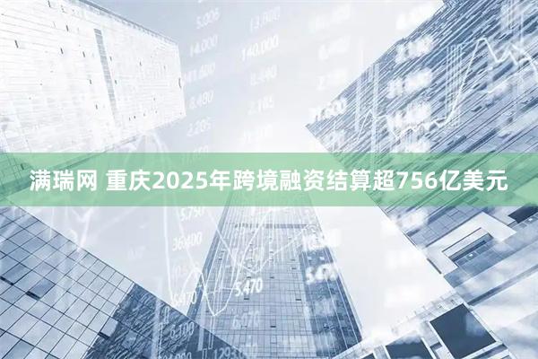 满瑞网 重庆2025年跨境融资结算超756亿美元