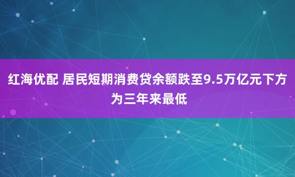 红海优配 居民短期消费贷余额跌至9.5万亿元下方 为三年来最低