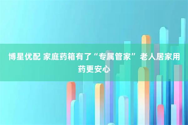 博星优配 家庭药箱有了“专属管家” 老人居家用药更安心