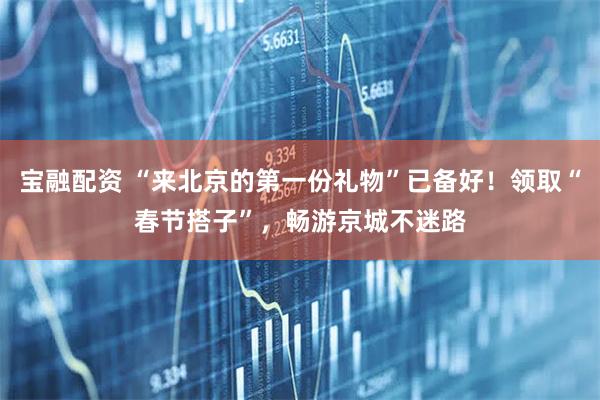 宝融配资 “来北京的第一份礼物”已备好！领取“春节搭子”，畅游京城不迷路