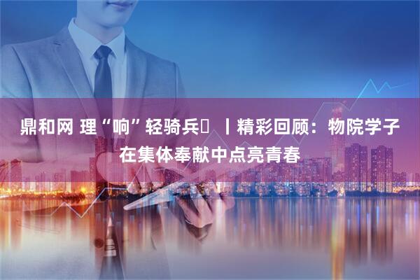 鼎和网 理“响”轻骑兵⑱丨精彩回顾：物院学子在集体奉献中点亮青春