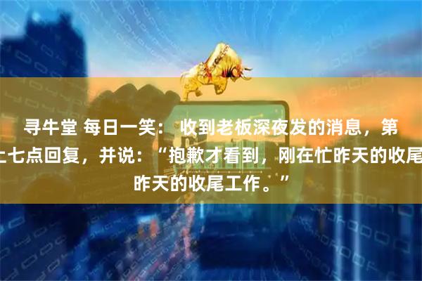 寻牛堂 每日一笑： 收到老板深夜发的消息，第二天早上七点回复，并说：“抱歉才看到，刚在忙昨天的收尾工作。”