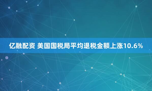 亿融配资 美国国税局平均退税金额上涨10.6%