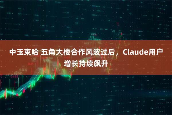 中玉束哈 五角大楼合作风波过后，Claude用户增长持续飙升