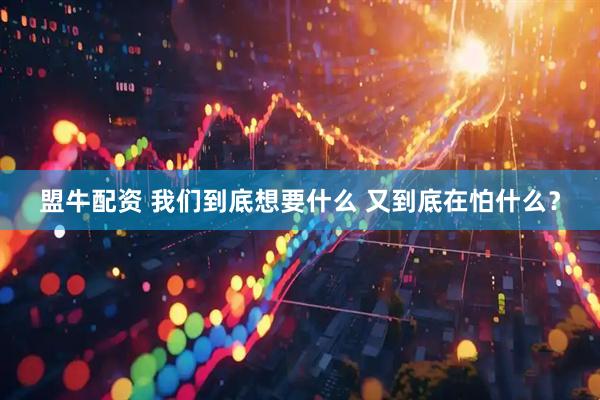 盟牛配资 我们到底想要什么 又到底在怕什么？