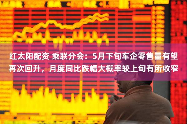 红太阳配资 乘联分会：5月下旬车企零售量有望再次回升，月度同比跌幅大概率较上旬有所收窄